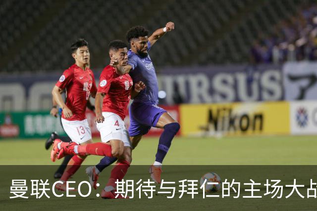 曼联CEO：期待与拜仁的主场大战；每项赛事都以夺冠为目标